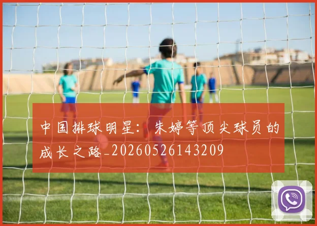 中国排球明星:朱婷等顶尖球员的成长之路_20260526143209