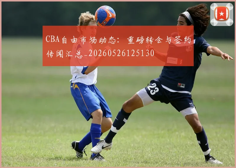 CBA自由市场动态:重磅转会与签约传闻汇总_20260526125130