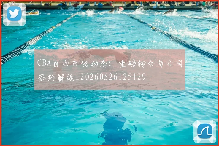 CBA自由市场动态：重磅转会与合同签约解读_20260526125129