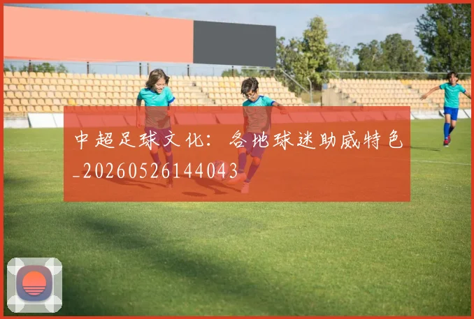 中超足球文化:各地球迷助威特色_20260526144043