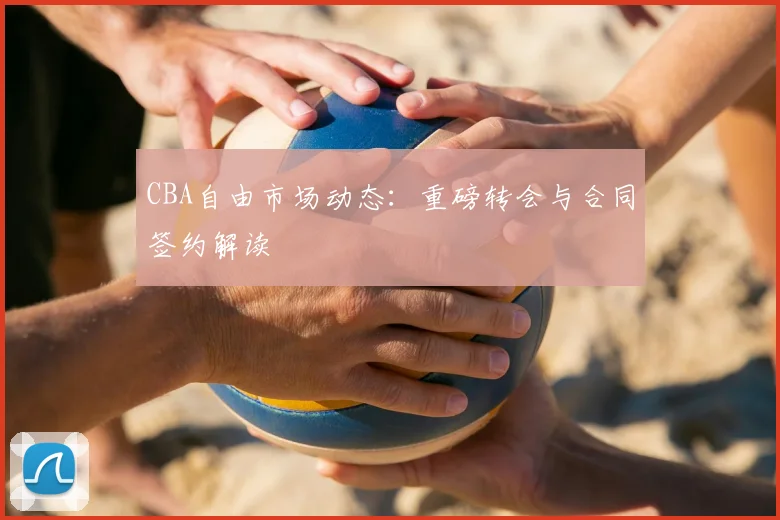 CBA自由市场动态：重磅转会与合同签约解读