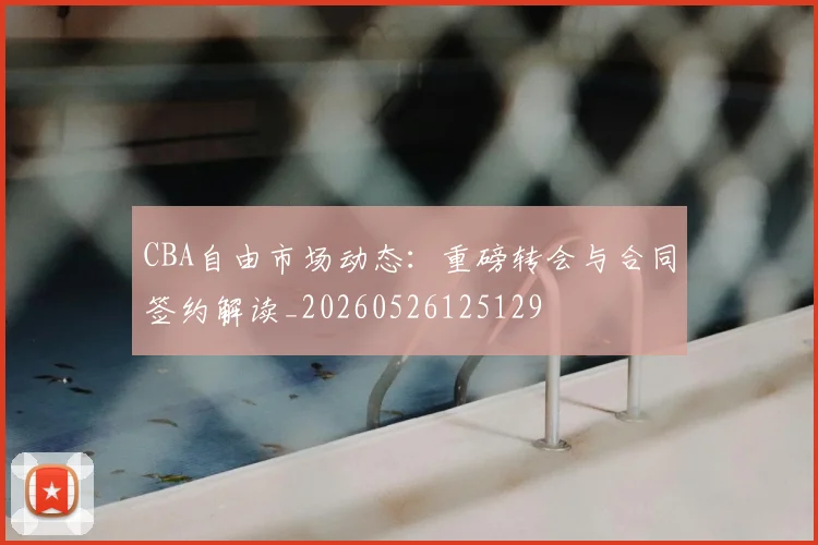 CBA自由市场动态:重磅转会与合同签约解读_20260526125129