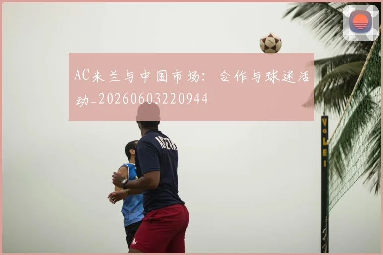 AC米兰与中国市场:合作与球迷活动_20260603220944