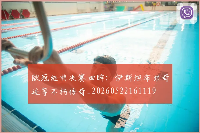 欧冠经典决赛回眸：伊斯坦布尔奇迹等不朽传奇_20260522161119