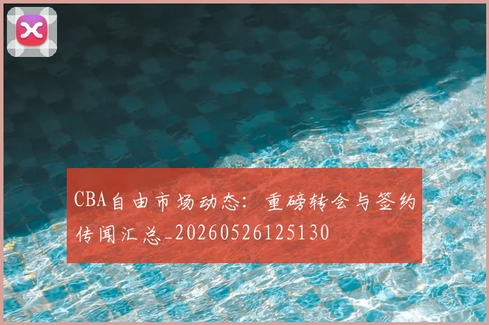 CBA自由市场动态：重磅转会与签约传闻汇总_20260526125130