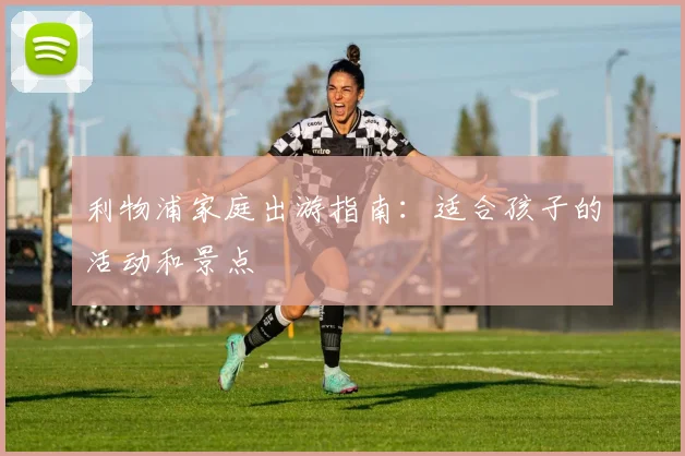 利物浦家庭出游指南:适合孩子的活动和景点