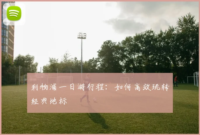 利物浦一日游行程:如何高效玩转经典地标