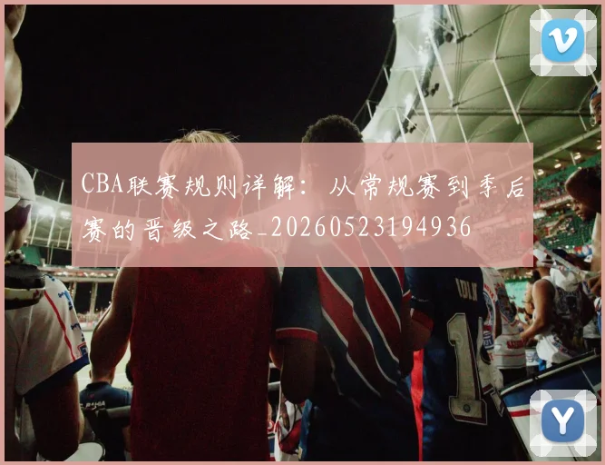 CBA联赛规则详解：从常规赛到季后赛的晋级之路_20260523194936